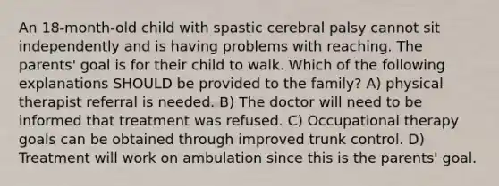 An 18-month-old child with spastic cerebral palsy cannot sit independently and is having problems with reaching. The parents' goal is for their child to walk. Which of the following explanations SHOULD be provided to the family? A) physical therapist referral is needed. B) The doctor will need to be informed that treatment was refused. C) Occupational therapy goals can be obtained through improved trunk control. D) Treatment will work on ambulation since this is the parents' goal.