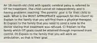 An 18-month-old child with spastic cerebral palsy is referred to OT for treatment. The child cannot sit independently and is having problems reaching. The parents' goal is for their child to walk. What is the MOST APPROPRIATE approach for this client? A) Explain to the family that you will find them a physical therapist. B) Explain to the family that you need to send a note to the doctor stating that treatment was refused. C) Explain to the family which OT goals could be attained through improved trunk control. D) Explain to the family that you will work on ambulation, as that is their goal.