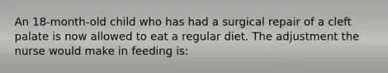 An 18-month-old child who has had a surgical repair of a cleft palate is now allowed to eat a regular diet. The adjustment the nurse would make in feeding is: