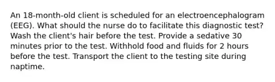 An 18-month-old client is scheduled for an electroencephalogram (EEG). What should the nurse do to facilitate this diagnostic test? Wash the client's hair before the test. Provide a sedative 30 minutes prior to the test. Withhold food and fluids for 2 hours before the test. Transport the client to the testing site during naptime.