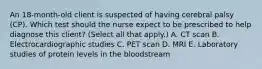 An​ 18-month-old client is suspected of having cerebral palsy​ (CP). Which test should the nurse expect to be prescribed to help diagnose this​ client? (Select all that​ apply.) A. CT scan B. Electrocardiographic studies C. PET scan D. MRI E. Laboratory studies of protein levels in the bloodstream