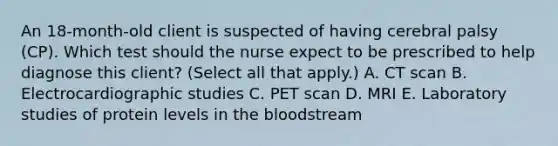 An​ 18-month-old client is suspected of having cerebral palsy​ (CP). Which test should the nurse expect to be prescribed to help diagnose this​ client? (Select all that​ apply.) A. CT scan B. Electrocardiographic studies C. PET scan D. MRI E. Laboratory studies of protein levels in the bloodstream