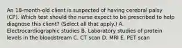 An​ 18-month-old client is suspected of having cerebral palsy​ (CP). Which test should the nurse expect to be prescribed to help diagnose this​ client? (Select all that​ apply.) A. Electrocardiographic studies B. Laboratory studies of protein levels in the bloodstream C. CT scan D. MRI E. PET scan