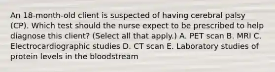 An​ 18-month-old client is suspected of having cerebral palsy​ (CP). Which test should the nurse expect to be prescribed to help diagnose this​ client? (Select all that​ apply.) A. PET scan B. MRI C. Electrocardiographic studies D. CT scan E. Laboratory studies of protein levels in the bloodstream