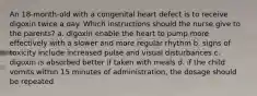 An 18-month-old with a congenital heart defect is to receive digoxin twice a day. Which instructions should the nurse give to the parents? a. digoxin enable the heart to pump more effectively with a slower and more regular rhythm b. signs of toxicity include increased pulse and visual disturbances c. digoxin is absorbed better if taken with meals d. if the child vomits within 15 minutes of administration, the dosage should be repeated