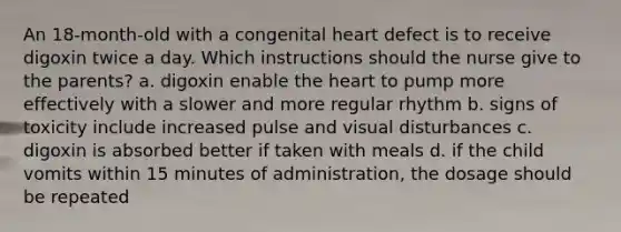 An 18-month-old with a congenital heart defect is to receive digoxin twice a day. Which instructions should the nurse give to the parents? a. digoxin enable the heart to pump more effectively with a slower and more regular rhythm b. signs of toxicity include increased pulse and visual disturbances c. digoxin is absorbed better if taken with meals d. if the child vomits within 15 minutes of administration, the dosage should be repeated