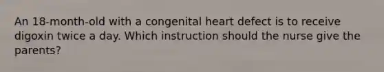 An 18-month-old with a congenital heart defect is to receive digoxin twice a day. Which instruction should the nurse give the parents?