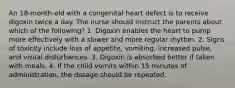 An 18-month-old with a congenital heart defect is to receive digoxin twice a day. The nurse should instruct the parents about which of the following? 1. Digoxin enables the heart to pump more effectively with a slower and more regular rhythm. 2. Signs of toxicity include loss of appetite, vomiting, increased pulse, and visual disturbances. 3. Digoxin is absorbed better if taken with meals. 4. If the child vomits within 15 minutes of administration, the dosage should be repeated.