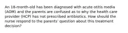 An 18-month-old has been diagnosed with acute otitis media (AOM) and the parents are confused as to why the health care provider (HCP) has not prescribed antibiotics. How should the nurse respond to the parents' question about this treatment decision?