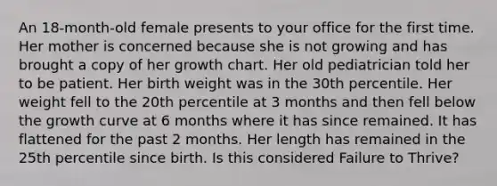 An 18-month-old female presents to your office for the first time. Her mother is concerned because she is not growing and has brought a copy of her growth chart. Her old pediatrician told her to be patient. Her birth weight was in the 30th percentile. Her weight fell to the 20th percentile at 3 months and then fell below the growth curve at 6 months where it has since remained. It has flattened for the past 2 months. Her length has remained in the 25th percentile since birth. Is this considered Failure to Thrive?