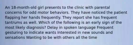 An 18-month-old girl presents to the clinic with parental concerns for odd motor behaviors. They have noticed the patient flapping her hands frequently. They report she has frequent tantrums as well. Which of the following is an early sign of the most likely diagnosis? Delay in spoken language Frequent gesturing to indicate wants Interested in new sounds and sensations Wanting to be with others all the time