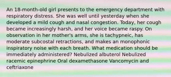 An 18-month-old girl presents to the emergency department with respiratory distress. She was well until yesterday when she developed a mild cough and nasal congestion. Today, her cough became increasingly harsh, and her voice became raspy. On observation in her mother's arms, she is tachypneic, has moderate subcostal retractions, and makes an monophonic inspiratory noise with each breath. What medication should be immediately administered? Nebulized albuterol Nebulized racemic epinephrine Oral dexamethasone Vancomycin and ceftriaxone