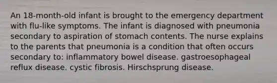 An 18-month-old infant is brought to the emergency department with flu-like symptoms. The infant is diagnosed with pneumonia secondary to aspiration of stomach contents. The nurse explains to the parents that pneumonia is a condition that often occurs secondary to: inflammatory bowel disease. gastroesophageal reflux disease. cystic fibrosis. Hirschsprung disease.