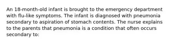 An 18-month-old infant is brought to the emergency department with flu-like symptoms. The infant is diagnosed with pneumonia secondary to aspiration of stomach contents. The nurse explains to the parents that pneumonia is a condition that often occurs secondary to: