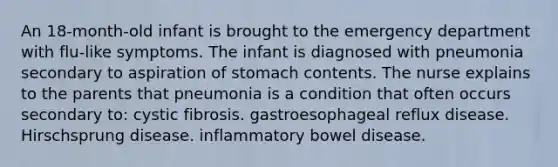 An 18-month-old infant is brought to the emergency department with flu-like symptoms. The infant is diagnosed with pneumonia secondary to aspiration of stomach contents. The nurse explains to the parents that pneumonia is a condition that often occurs secondary to: cystic fibrosis. gastroesophageal reflux disease. Hirschsprung disease. inflammatory bowel disease.