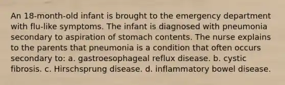 An 18-month-old infant is brought to the emergency department with flu-like symptoms. The infant is diagnosed with pneumonia secondary to aspiration of stomach contents. The nurse explains to the parents that pneumonia is a condition that often occurs secondary to: a. gastroesophageal reflux disease. b. cystic fibrosis. c. Hirschsprung disease. d. inflammatory bowel disease.