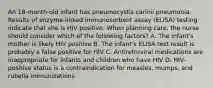 An 18-month-old infant has pneumocystis carinii pneumonia. Results of enzyme-linked immunosorbent assay (ELISA) testing indicate that she is HIV positive. When planning care, the nurse should consider which of the following factors? A. The infant's mother is likely HIV positive B. The infant's ELISA test result is probably a false positive for HIV C. Antiretroviral medications are inappropriate for infants and children who have HIV D. HIV-positive status is a contraindication for measles, mumps, and rubella immunizations