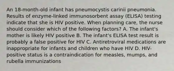 An 18-month-old infant has pneumocystis carinii pneumonia. Results of enzyme-linked immunosorbent assay (ELISA) testing indicate that she is HIV positive. When planning care, the nurse should consider which of the following factors? A. The infant's mother is likely HIV positive B. The infant's ELISA test result is probably a false positive for HIV C. Antiretroviral medications are inappropriate for infants and children who have HIV D. HIV-positive status is a contraindication for measles, mumps, and rubella immunizations