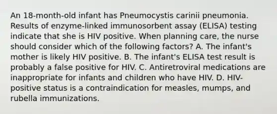 An 18-month-old infant has Pneumocystis carinii pneumonia. Results of enzyme-linked immunosorbent assay (ELISA) testing indicate that she is HIV positive. When planning care, the nurse should consider which of the following factors? A. The infant's mother is likely HIV positive. B. The infant's ELISA test result is probably a false positive for HIV. C. Antiretroviral medications are inappropriate for infants and children who have HIV. D. HIV-positive status is a contraindication for measles, mumps, and rubella immunizations.