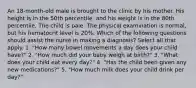 An 18-month-old male is brought to the clinic by his mother. His height is in the 50th percentile, and his weight is in the 80th percentile. The child is pale. The physical examination is normal, but his hematocrit level is 20%. Which of the following questions should assist the nurse in making a diagnosis? Select all that apply. 1. "How many bowel movements a day does your child have?" 2. "How much did your baby weigh at birth?" 3. "What does your child eat every day?" 4. "Has the child been given any new medications?" 5. "How much milk does your child drink per day?"