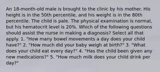 An 18-month-old male is brought to the clinic by his mother. His height is in the 50th percentile, and his weight is in the 80th percentile. The child is pale. The physical examination is normal, but his hematocrit level is 20%. Which of the following questions should assist the nurse in making a diagnosis? Select all that apply. 1. "How many bowel movements a day does your child have?" 2. "How much did your baby weigh at birth?" 3. "What does your child eat every day?" 4. "Has the child been given any new medications?" 5. "How much milk does your child drink per day?"