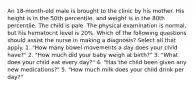 An 18-month-old male is brought to the clinic by his mother. His height is in the 50th percentile, and weight is in the 80th percentile. The child is pale. The physical examination is normal, but his hematocrit level is 20%. Which of the following questions should assist the nurse in making a diagnosis? Select all that apply. 1. "How many bowel movements a day does your child have?" 2. "How much did your baby weigh at birth?" 3. "What does your child eat every day?" 4. "Has the child been given any new medications?" 5. "How much milk does your child drink per day?"