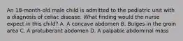 An 18-month-old male child is admitted to the pediatric unit with a diagnosis of celiac disease. What finding would the nurse expect in this child? A. A concave abdomen B. Bulges in the groin area C. A protuberant abdomen D. A palpable abdominal mass