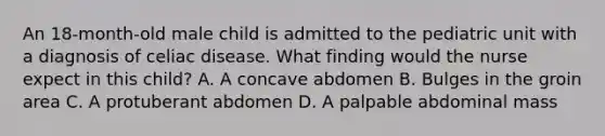 An 18-month-old male child is admitted to the pediatric unit with a diagnosis of celiac disease. What finding would the nurse expect in this child? A. A concave abdomen B. Bulges in the groin area C. A protuberant abdomen D. A palpable abdominal mass