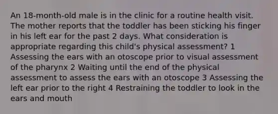 An 18-month-old male is in the clinic for a routine health visit. The mother reports that the toddler has been sticking his finger in his left ear for the past 2 days. What consideration is appropriate regarding this child's physical assessment? 1 Assessing the ears with an otoscope prior to visual assessment of the pharynx 2 Waiting until the end of the physical assessment to assess the ears with an otoscope 3 Assessing the left ear prior to the right 4 Restraining the toddler to look in the ears and mouth