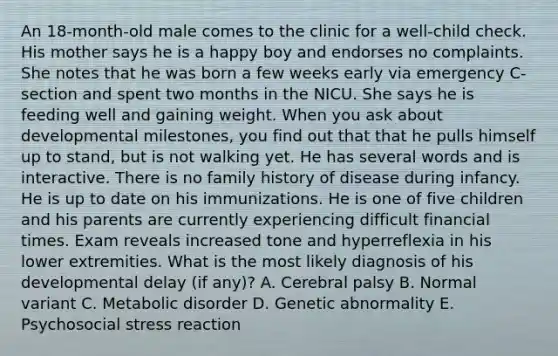 An 18-month-old male comes to the clinic for a well-child check. His mother says he is a happy boy and endorses no complaints. She notes that he was born a few weeks early via emergency C-section and spent two months in the NICU. She says he is feeding well and gaining weight. When you ask about developmental milestones, you find out that that he pulls himself up to stand, but is not walking yet. He has several words and is interactive. There is no family history of disease during infancy. He is up to date on his immunizations. He is one of five children and his parents are currently experiencing difficult financial times. Exam reveals increased tone and hyperreflexia in his lower extremities. What is the most likely diagnosis of his developmental delay (if any)? A. Cerebral palsy B. Normal variant C. Metabolic disorder D. Genetic abnormality E. Psychosocial stress reaction