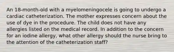 An 18-month-old with a myelomeningocele is going to undergo a cardiac catheterization. The mother expresses concern about the use of dye in the procedure. The child does not have any allergies listed on the medical record. In addition to the concern for an iodine allergy, what other allergy should the nurse bring to the attention of the catheterization staff?