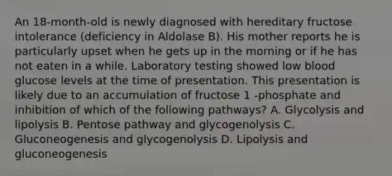 An 18-month-old is newly diagnosed with hereditary fructose intolerance (deficiency in Aldolase B). His mother reports he is particularly upset when he gets up in the morning or if he has not eaten in a while. Laboratory testing showed low blood glucose levels at the time of presentation. This presentation is likely due to an accumulation of fructose 1 -phosphate and inhibition of which of the following pathways? A. Glycolysis and lipolysis B. Pentose pathway and glycogenolysis C. Gluconeogenesis and glycogenolysis D. Lipolysis and gluconeogenesis