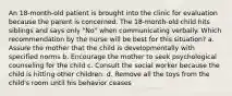 An 18-month-old patient is brought into the clinic for evaluation because the parent is concerned. The 18-month-old child hits siblings and says only "No" when communicating verbally. Which recommendation by the nurse will be best for this situation? a. Assure the mother that the child is developmentally with specified norms b. Encourage the mother to seek psychological counseling for the child c. Consult the social worker because the child is hitting other children. d. Remove all the toys from the child's room until his behavior ceases