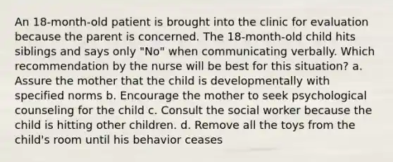 An 18-month-old patient is brought into the clinic for evaluation because the parent is concerned. The 18-month-old child hits siblings and says only "No" when communicating verbally. Which recommendation by the nurse will be best for this situation? a. Assure the mother that the child is developmentally with specified norms b. Encourage the mother to seek psychological counseling for the child c. Consult the social worker because the child is hitting other children. d. Remove all the toys from the child's room until his behavior ceases