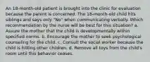 An 18-month-old patient is brought into the clinic for evaluation because the parent is concerned. The 18-month-old child hits siblings and says only "No" when communicating verbally. Which recommendation by the nurse will be best for this situation? a. Assure the mother that the child is developmentally within specified norms. b. Encourage the mother to seek psychological counseling for the child. c. Consult the social worker because the child is hitting other children. d. Remove all toys from the child's room until this behavior ceases.