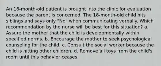 An 18-month-old patient is brought into the clinic for evaluation because the parent is concerned. The 18-month-old child hits siblings and says only "No" when communicating verbally. Which recommendation by the nurse will be best for this situation? a. Assure the mother that the child is developmentally within specified norms. b. Encourage the mother to seek psychological counseling for the child. c. Consult the social worker because the child is hitting other children. d. Remove all toys from the child's room until this behavior ceases.