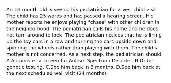 An 18-month-old is seeing his pediatrician for a well child visit. The child has 25 words and has passed a hearing screen. His mother reports he enjoys playing "chase" with other children in the neighborhood. The pediatrician calls his name and he does not turn around to look. The pediatrician notices that he is lining up the toy cars in a row and turning the cars upside down and spinning the wheels rather than playing with them. The child's mother is not concerned. As a next step, the pediatrician should A.Administer a screen for Autism Spectrum Disorder. B.Order genetic testing. C.See him back in 3 months. D.See him back at the next scheduled well visit (24 months).