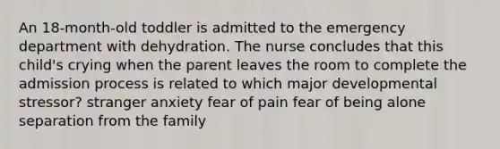 An 18-month-old toddler is admitted to the emergency department with dehydration. The nurse concludes that this child's crying when the parent leaves the room to complete the admission process is related to which major developmental stressor? stranger anxiety fear of pain fear of being alone separation from the family