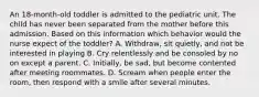 An 18-month-old toddler is admitted to the pediatric unit. The child has never been separated from the mother before this admission. Based on this information which behavior would the nurse expect of the toddler? A. Withdraw, sit quietly, and not be interested in playing B. Cry relentlessly and be consoled by no on except a parent. C. Initially, be sad, but become contented after meeting roommates. D. Scream when people enter the room, then respond with a smile after several minutes.