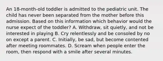 An 18-month-old toddler is admitted to the pediatric unit. The child has never been separated from the mother before this admission. Based on this information which behavior would the nurse expect of the toddler? A. Withdraw, sit quietly, and not be interested in playing B. Cry relentlessly and be consoled by no on except a parent. C. Initially, be sad, but become contented after meeting roommates. D. Scream when people enter the room, then respond with a smile after several minutes.