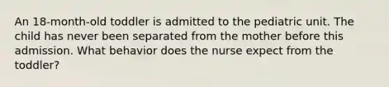 An 18-month-old toddler is admitted to the pediatric unit. The child has never been separated from the mother before this admission. What behavior does the nurse expect from the toddler?