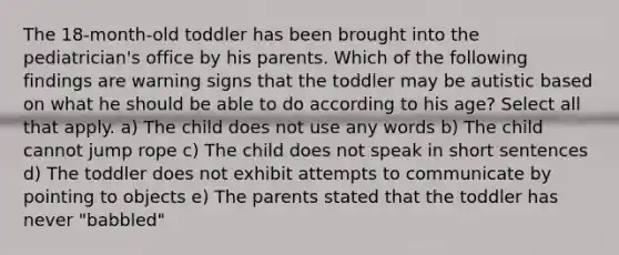 The 18-month-old toddler has been brought into the pediatrician's office by his parents. Which of the following findings are warning signs that the toddler may be autistic based on what he should be able to do according to his age? Select all that apply. a) The child does not use any words b) The child cannot jump rope c) The child does not speak in short sentences d) The toddler does not exhibit attempts to communicate by pointing to objects e) The parents stated that the toddler has never "babbled"