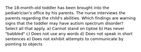 The 18-month-old toddler has been brought into the pediatrician's office by his parents. The nurse interviews the parents regarding the child's abilities. Which findings are warning signs that the toddler may have autism spectrum disorder? Select all that apply. a) Cannot stand on tiptoe b) Has never "babbled" c) Does not use any words d) Does not speak in short sentences e) Does not exhibit attempts to communicate by pointing to objects