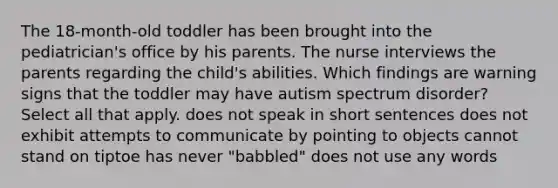 The 18-month-old toddler has been brought into the pediatrician's office by his parents. The nurse interviews the parents regarding the child's abilities. Which findings are warning signs that the toddler may have autism spectrum disorder? Select all that apply. does not speak in short sentences does not exhibit attempts to communicate by pointing to objects cannot stand on tiptoe has never "babbled" does not use any words