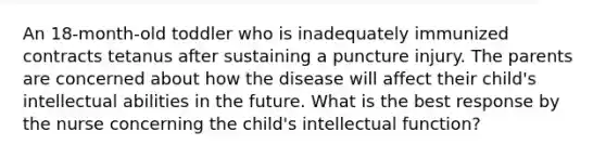 An 18-month-old toddler who is inadequately immunized contracts tetanus after sustaining a puncture injury. The parents are concerned about how the disease will affect their child's intellectual abilities in the future. What is the best response by the nurse concerning the child's intellectual function?