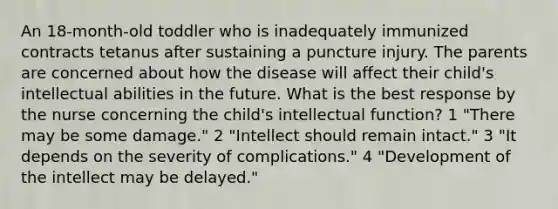 An 18-month-old toddler who is inadequately immunized contracts tetanus after sustaining a puncture injury. The parents are concerned about how the disease will affect their child's intellectual abilities in the future. What is the best response by the nurse concerning the child's intellectual function? 1 "There may be some damage." 2 "Intellect should remain intact." 3 "It depends on the severity of complications." 4 "Development of the intellect may be delayed."