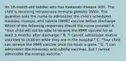 An 18-month-old toddler who has Kawasaki disease (KD). The child is receiving intravenous immune globulin (IVIG). The guardian asks the nurse to administer the child's scheduled measles, mumps, and rubella (MMR) vaccine before discharge. Which of the following responses should the nurse provide? A. "Your child will not be able to recieve the MMR vaccine for at least 3 months after discharge." B. "I cannot administer routine vaccines to children while they are in the hospital." C. "Your child can receive the MMR vaccine once his fever is gone." D. "I can administer the measules and rubella vaccines, but I cannot administer the mumps vaccine."