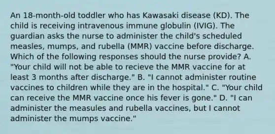 An 18-month-old toddler who has Kawasaki disease (KD). The child is receiving intravenous immune globulin (IVIG). The guardian asks the nurse to administer the child's scheduled measles, mumps, and rubella (MMR) vaccine before discharge. Which of the following responses should the nurse provide? A. "Your child will not be able to recieve the MMR vaccine for at least 3 months after discharge." B. "I cannot administer routine vaccines to children while they are in the hospital." C. "Your child can receive the MMR vaccine once his fever is gone." D. "I can administer the measules and rubella vaccines, but I cannot administer the mumps vaccine."