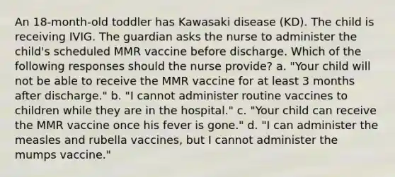 An 18-month-old toddler has Kawasaki disease (KD). The child is receiving IVIG. The guardian asks the nurse to administer the child's scheduled MMR vaccine before discharge. Which of the following responses should the nurse provide? a. "Your child will not be able to receive the MMR vaccine for at least 3 months after discharge." b. "I cannot administer routine vaccines to children while they are in the hospital." c. "Your child can receive the MMR vaccine once his fever is gone." d. "I can administer the measles and rubella vaccines, but I cannot administer the mumps vaccine."