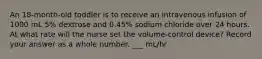 An 18-month-old toddler is to receive an intravenous infusion of 1000 mL 5% dextrose and 0.45% sodium chloride over 24 hours. At what rate will the nurse set the volume-control device? Record your answer as a whole number. ___ mL/hr